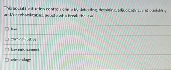 This social institution controls crime by detecting, detaining adjudicating, and punishing
and/or rehabilitating people who break the law.
law
criminal justice
law enforcement
criminology