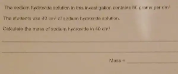 The sodium hydroxide solution in this investigation contains 80 grams per din
The students use 40cm^3 of sodium hydroxide solution.
Calculate the mass of sodium hydroxide in 40cm^3
__
Mass =underline ( )