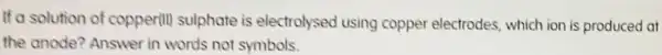 If a solution of copperill sulphate is electrolysed using copper electrodes which ion is produced at
the anode? Answer in words not symbols.