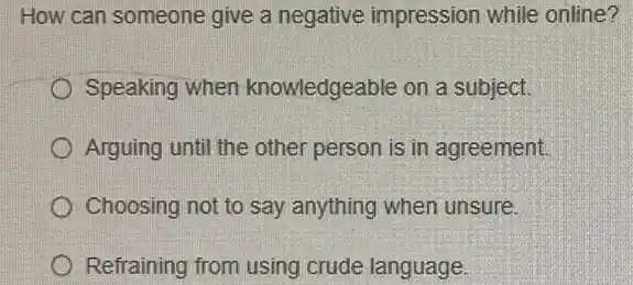 How can someone give a negative impression while online?
Speaking when knowledgeable on a subject.
Arguing until the other person is in agreement.
Choosing not to say anything when unsure.
Refraining from using crude language.