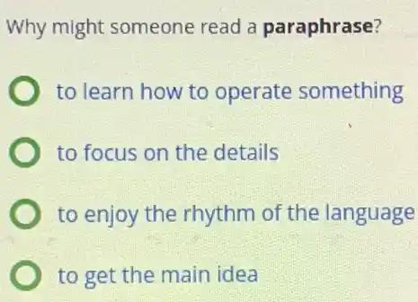 Why might someone read a paraphrase?
to learn how to operate something
to focus on the details
to enjoy the rhythm of the language
to get the main idea