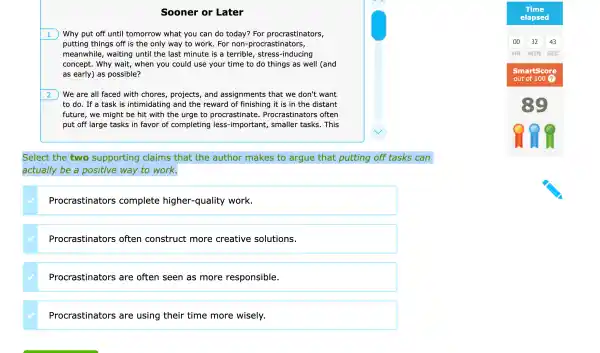 Sooner or Later
1 Why put off until tomc orrow what you can do today ? For procl rastinators,
puttir g things off is the only way to Nork. For non-prc crastinators,
can
meanwhile,wait ing until the las t minute is a terrib le, stress-i nducing
concep ot. Why wait , when you could use your time to do things as well (and
as early) as possible?
We are all faced with chores, projects, and assi gnments that we don 't want
to do.fa task s intimidatin g and the encourages of finishing it is in the distant
future,we mi ght be hit wit h the urge to pl rocrastinate.Procrastinatc rs often
put off large tasks in favor of completir g less-importe ant, smaller tasks. This
Select the two supporting claims tr hat the author m akes to argue that putti ng off tasks can
actu ally be a positive way to work.
Procrast inators complete higher -quality work.
Procrast inators ; often co nstruct more creative solutions.
Procrast inators are often I seen as more responsil le.
Procrast inators are using their time more wisely.