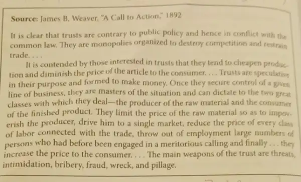 Source: James B. Weaver."A Call to Action 1892
It is clear that trusts are contrary to public policy and hence in conflict with the
common law. They are monopolies organized to destroy competition and restrain
trade. __
It is contended by those interested in trusts that they tend to cheapen produc
tion and diminish the price of the article to the consumer. __ Trusts are speculative
in their purpose and formed to make money.Once they secure control of a given
line of business, they are masters of the situation and can dictate to the two great
classes with which they deal-the producer of the raw material and the consumer
of the finished product.They limit the price of the raw material so as to impov.
erish the producer, drive him to a single market, reduce the price of every class
of labor connected with the trade, throw out of employment large numbers of
persons who had before been engaged in a meritorious calling and finally __ they
increase the price to the consumer. __ The main weapons of the trust are threats,
intimidation, bribery, fraud wreck, and pillage.