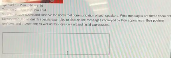 Speaker 1 -Man in blue shirt
Speaker 2-Man in yellow shirt
View the image above and observe the nonverbal communication of both speakers What messages are these speakers
conveying? Use at least 5 specific examples to discuss the messages conveyed by their appearance; their posture,
gestures and movement; as well as their eye contact and facial expressions.
square