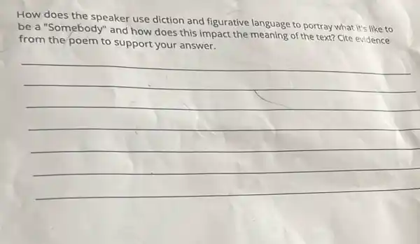 How does the speaker use diction and figurative language to portray what it's like to
be a "Somebody" and how does this impact the meaning of the text? Cite evidence
from the poem to support your answer.
__