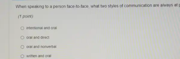 When speaking to a person face-to-face what two styles of communication are always at
(1 point)
intentional and oral
oral and direct
oral and nonverbal
written and oral