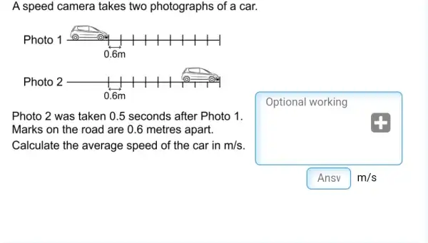 A speed camera takes two photographs of a car.
Optional working
Photo 2 was taken 0.5 seconds after Photo 1.
Marks on the road are 0.6 metres apart.
Calculate the average speed of the car in m/s