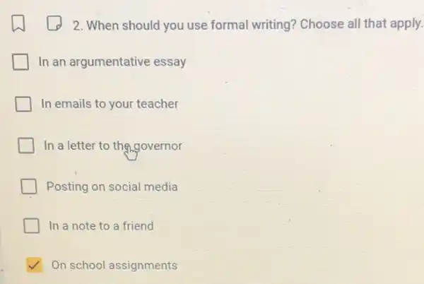 square 
2. When should you use formal writing?Choose all that apply.
In an argumentative essay
In emails to your teacher
In a letter to the governor
Posting on social media
In a note to a friend
√ On school assignments