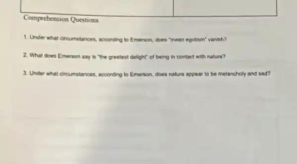 square 
square 
Comprehension Questions
1. Under what circumstances.according to Emerson, does "mean egotism" vanish?
2. What does Emerson say is "the greatest delight" of being in contact with nature?
3. Under what circumstances according to Emerson, does nature appear to be melancholy and sad?