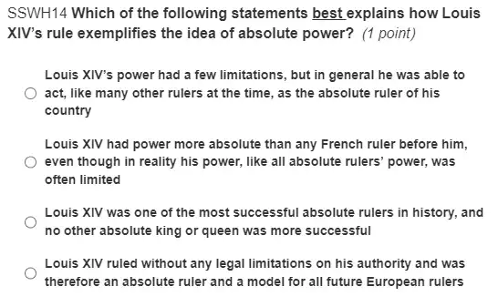 SSWH14 Which of the following statements best explains how Louis
XIV's rule exemplifies the idea of absolute power?(1 point)
Louis XIV's power had a few limitations, but in general he was able to
act, like many other rulers at the time , as the absolute ruler of his
country
Louis XIV had power more absolute than any French ruler before him.
even though in reality his power, like all absolute rulers' power, was
often limited
Louis XIV was one of the most successful absolute rulers in history.and
no other absolute king or queen was more successful
Louis XIV ruled without any legal limitations on his authority and was
therefore an absolute ruler and a model for all future European rulers