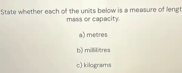 State whether each of the units below is a measure of lengt
mass or capacity.
a) metres
b) millilitres
c) square