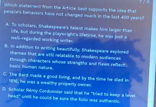 Which statement from the Article best supports the idea that
people's behaviors have not changed much in the last 400 years?
A. To scholars, Shakespeare's talent makes him larger than
life, but during the playwright's lifetime, he was just a
well-regarded working writer.
B. In addition to writing beautifully,Shakespeare explored
themes that are still relatable to modern audiences
through characters whose strengths and flaws reflect
basic human nature.
C. The Bard made a good living, and by the time he died in
1616, he was a wealthy property owner.
D. Scholar Rémy Cordonnier said that he "tried to keep a level
head" until he could be sure the folio was authentiC.