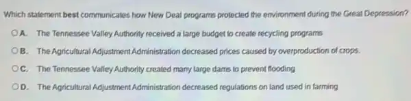 Which statement best communicates how New Deal programs protected the environment during the Great Depression?
A. The Tennessee Valley Authority received a large budget to create recycling programs
B. The Agricultural Adjustment Administration decreased prices caused by overproduction of crops.
OC. The Tennessee Valley Authority created many large dams to prevent flooding
D. The Agricultural Adjustment Administration decreased regulations on land used in farming