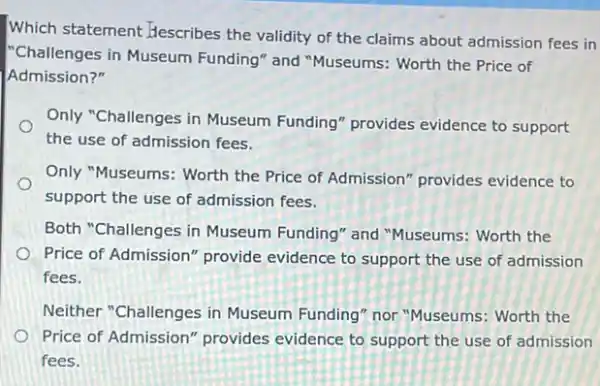 Which statement Hescribes the validity of the claims about admission fees in
"Challenges in Museum Funding" and "Museums:Worth the Price of
Admission?"
Only "Challenges in Museum Funding" provides evidence to support
the use of admission fees.
Only "Museums: Worth the Price of Admission" provides evidence to
support the use of admission fees.
Both "Challenges in Museum Funding" and "Museums: Worth the
Price of Admission" provide evidence to support the use of admission
fees.
Neither "Challenges in Museum Funding" nor "Museums: Worth the
Price of Admission "provides evidence to support the use of admission
fees.