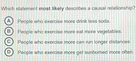 Which statement most likely describes a causal relationship?
A People who exercise more drink less soda.
B People who exercise more eat more vegetables.
C People who exercise more can run longer distances.
D People who exercise more get sunburned more often