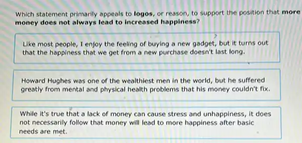 Which statement primarily appeals to logos, or reason, to support the position that more
money does not always lead to increased happiness?
Like most people, I enjoy the feeling of buying a new gadget, but it turns out
that the happiness that we get from a new purchase doesn't last long.
Howard Hughes was one of the wealthiest men in the world, but he suffered
greatly from mental and physical health problems that his money couldn't fix.
While it's true that a lack of money can cause stress and unhappiness, it does
not necessarily follow that money will lead to more happiness after basic
needs are met.