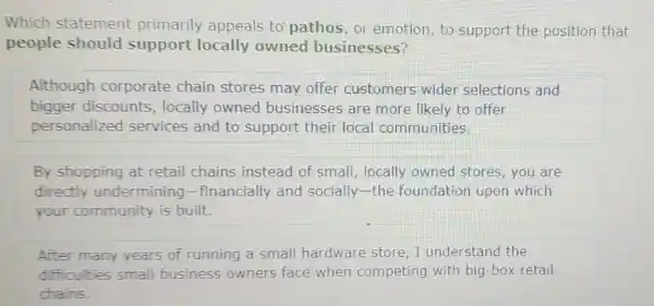 Which statement primarily appeals to pathos,or emotion, to support the position that
people should support locally owned businesses?
Although corporate chain stores may offer customers wider selections and
bigger discounts , locally owned businesses are more likely to offer
personalized services and to support their local communities
By shopping at retail chains instead of small locally owned stores, you are
directly undermining -financially and socially-the foundation upon which
your community is built.
After many years of running a small hardware store, I understand the
difficulties small business owners face when competing with big -box retail
chains.