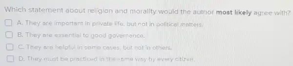 Which statement about religion and morality would the author most likely agree with?
A. They are important in private life, but not in political matters.
B. They are essential to good governance.
C. They are helpful in some cases. but not in others.
D. They must be practiced in the same way by every citizen