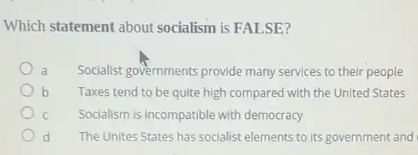 Which statement about socialism is FALSE?
Socialist governments provide many services to their people
b Taxes tend to be quite high compared with the United States
C Socialism is incompatible with democracy
d The Unites States has socialist elements to its government and