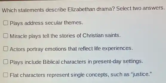 Which statements describe Elizabethan drama?Select two answers.
Plays address secular themes.
Miracle plays tell the stories of Christian saints.
Actors portray emotions that reflect life experiences.
Plays include Biblical characters in present-day settings.
D Flat characters represent single concepts, such as "justice."