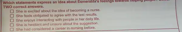 Which statements express an idea about Esmeralda's feelings towards helping people.
TWO correct answers.
She is excited about the idea of becoming a nurse.
square  She feels obligated to agree with the test results.
square  She enjoys interacting with people in her daily life.
square  She is hesitant and unsure about the suggestion.
She had considered a career in nursing before.