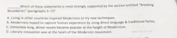 __ Which of these statements is most strongly supported by the section entitled "Breaking
Boundaries'(paragraphs 5-7)?
A. Living in other countries inspired Modernists to try new techniques.
B. Modernists hoped to capture human experience by using direct language &traditional forms.
C. Extremely long dense novels became popular at the height of Modernism.
D. Literary innovation was at the heart of the Modernist movement.