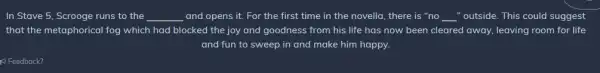 In Stave 5, Scrooge runs to the __ and opens it. For the first time in the novella, there is "no __ "outside. This could suggest
that the metaphorical fog which had blocked the joy and goodness from his life has now been cleared away, leaving room for life
and fun to sweep in and make him happy.