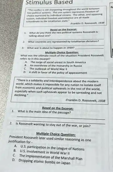 Stimulus Based
"The conflict is still sharpening throughout the world between
two political systems. The one system represents freedom of
choice expressed by individual citizens. The other, and opposing
system, individual freedom and initiative are all made
subordinate to the totalitarian state."
-Franklin D. Roosevelt, 1938
Based on the Excerpt:
1. What do you think the two political systems Roosevelt is
talking about are?
__
2. What countries are represented by totalitarian dictators?
__
3. What war is about to happen in 1939? __
Multiple Choice Question:
What was the ultimate result of the situation President Roosevelt
refers to in this excerpt?
A. The surge of social unrest in South America
B. An overthrow of the monarchy in Russia
C. The outbreak of World War II
D. A shift in favor of the policy of appeasement
"There is a solidarity and interdependence about the modern
world...which makes it impossible for any nation to isolate itself
from economic and political upheavals in the rest of the world,
especially when such upheavals appear to be spreading and not
declining."
-Franklin D. Roosevelt, 1938
Based on the Excerpt:
1. What is the main idea of the passage?
__
stay out of the war, or join?
Multiple Choice Question:
President Roosevelt later used similar reasoning as one
justification for -
A.U.S. participation in the League of Nations
B. U.S. involvement in World War II
C. The implementation of the Marshall Plan
D.Dropping atomic bombs on Japan