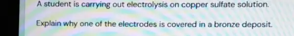 A student is carrying out electrolysis on copper sulfate solution.
Explain why one of the electrodes is covered in a bronze deposit.