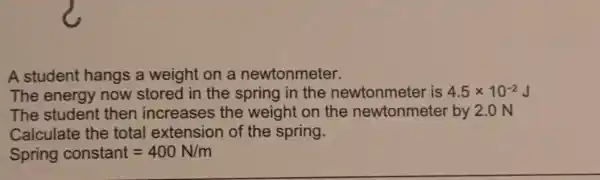 A student hangs a weight on a newtonmeter.
The energy now stored in the spring in the newtonmeter is 4.5times 10^-2 J
The student then increases the weight on the newtonmete by 2.0 N
Calculate the total extension of the spring.
Spring constant=400N/m