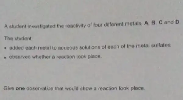 A student investigated the reactivity of four different metals, A, B, C and D.
The student
added each metal to aqueous solutions of each of the metal sulfates
observed whether a reaction look place.
Give one observation that would show a reaction took place.