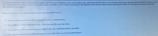 A student needed to make a payment on a credit card. The student decided to go to a local coffee shop, which provided free Wi-Fi to its customers After paying the bill online, the student received a call
from the credit card company days later about irregular activities on the account. The personal information for the card was stolen, and several thousand dollars of merchandise were purchased using
the student's information.
Based on the text why was the student exposed to fraud? EPF.CC.2.2
The student accessed the credit card account using a cellular device.
The student left the credit card at the coffee shop and the card was taken.
The student purchased items at a store which made the credit information vulnerable.
The student accessed the credit card account in a public place on an unsecured network.