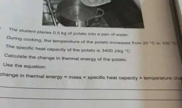 The student places 0.5 kg of potato into a pan of water.
During cooking the temperature of the potato increases from
20^circ C to 100^circ C
The specific heat capacity of the potato is
3400J/kg^circ C
Calculate the change in thermal energy of the potato.
Use the equation:
change
nge in thermal energy=masstimes spadfic heat capacitytimes temparature dhe
__