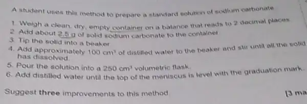 A student uses this method to propare a standard solution of sodium carbonate
1. Weigh a clean dry, empty container on a balance that reads to 2 docimal places.
2. Add about 25 gof solid sodium carbonate to the container
3. Tip the solid into a beaker
4. Add approximately 100cm^3
of distilled water to the beaker and stif until all the solid
has dissolved.
5. Pour the solution into a 250cm^3 volumetric flask.
6. Add distilled water until the top of the meniscus is level with the graduation mark.
Suggest three improvements to this method
13 ma