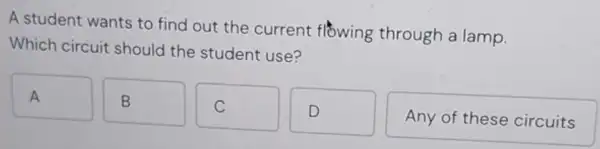 A student wants to find out the current flowing through a lamp.
Which circuit should the student use?
A A
B
C
D
Any of these circuits