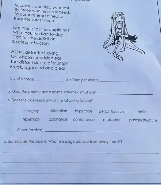 Success is counted sweetest By those who ne'er succeed. To comprehend a nectar Requires sorest need.
Not one of all the purple host Who took the flag to-day Can tell the definition. So clear, of victory,
As he, defeated, dying, On whose forbidden ear The distant strains of triumph Break, agonized and clear!
1. # of stanzas: # of lines per stanza:
2. Does the poem have a rhyme scheme? What is it?
4. Does the poem use any of the following (circle)?
imagery
alliteration
hyperbole
personification
simile
repetition
assonance
consonance
metaphor
parallel structure
Other (explain): qquad 
5. Summarize the poem. What message did you take away from it?
 qquad 
 qquad 
 qquad 
 qquad