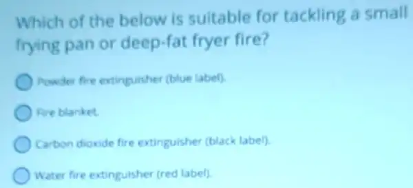 Which of the below is suitable for tackling a small
frying pan or deep-fat fryer fire?
Powder fire extinguisher (blue label)
Fire blanket
Carbon dioxide fire extinguisher (black label)
Water fire extinguisher (red label)