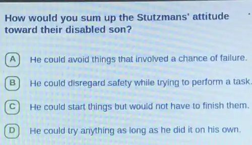 How would you sum up the Stutzmans'attitude
toward their disabled son?
A He could avoid things that involved a chance of failure.
B He could disregard safety while trying to perform a task.
C He could start things but would not have to finish them.
D He could try anything as long as he did it on his own.