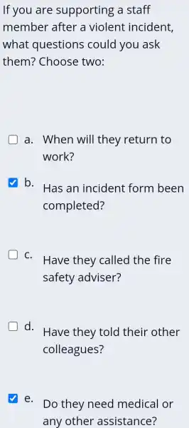 If you are supporting a staff
member after a violent incident,
what questions could you ask
them?Choose two:
a. When will they return to
work?
b.
Has an incident form been
completed?
C.
Have they called the fire
safety adviser?
d.
Have they told their other
colleagues?
e.
Do they need medical or
any other assistance?