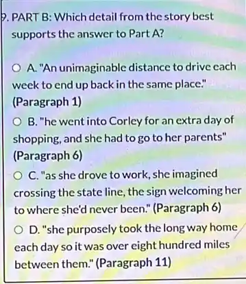 supports the answer to Part A?
A. "An unimaginable distance to drive cach
week to end up back in the same place."
(Paragraph 1)
B. "he went into Corley for an extra day of
shopping, and she had to go to her parents"
(Paragraph 6)
C. "as she drove to work, she imagined
crossing the state line, the sign welcoming her
to where she'd never been." (Paragraph 6)
D. "she purposely took the long way home
each day so it was over eight hundred miles
between them." (Paragraph 11)