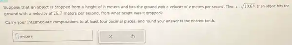 Suppose that an object is dropped from a height of h meters and hits the ground with a velocity of v meters per second.Then
v=sqrt (19.6h) If an object hits the
ground with a velocity of 26.7 meters per second, from what height was it dropped?
Carry your intermediate computations to at least four decimal places, and round your answer to the nearest tenth.
meters
disappointed
square