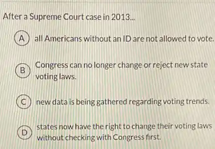 After a Supreme Court case in 2013 __
A all Americans without an ID are not allowed to vote.
B
voting laws.
Congress can no longer change or reject new state
C new data is being gathered regarding voting trends.
D
states now have the right to change their voting laws
without checking with Congress first.