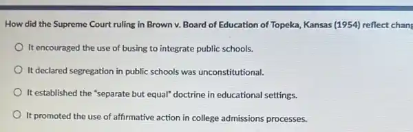 How did the Supreme Court ruling in Brown v. Board of Education of Topeka, Kansas (1954)reflect chan
It encouraged the use of busing to integrate public schools.
It declared segregation in public schools was unconstitutional.
It established the "separate but equal" doctrine in educational settings.
It promoted the use of affirmative action in college admissions processes.