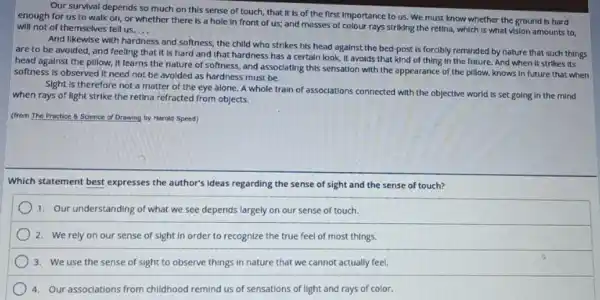 Our survival depends so much on this sense of touch, that it Is of the first Importance to us. We must know whether the ground is hard
enough for us to walk on, or whether there is a hole In front of us;and masses of colour rays striking the retina, which Is what vision amounts to.
will not of themselves tell us.... __
And likewise with har
ss and softness, the child who strikes his head against the bed-post is forcibly reminded by nature that such things
hardness
are to be avoided and feeling that it Is hard and that hardness has a certain look, It avoids that kind of thing in the future. And when It strikes its
head against the pillow.It learns the nature of softness, and associating this sensation with the appearance of the pillow knows In future that when
softness is observed it need not be avoided as hardness must be.
Sight is therefore not a matter of the eye alone. A whole train of associations connected with the objective world Is set going in the mind
when rays of light strike the retina refracted from objects.
(from The Practice 8 Science of Drawing by Harold Speed)
Which statement best expresses the author's ideas regarding the sense of sight and the sense of touch?
1. Our understanding of what we see depends largely on our sense of touch.
) 2. We rely on our sense of sight in order to recognize the true feel of most things.
3. We use the sense of sight to observe things in nature that we cannot actually feel.
4. Our associations from childhood remind us of sensations of light and rays of color.