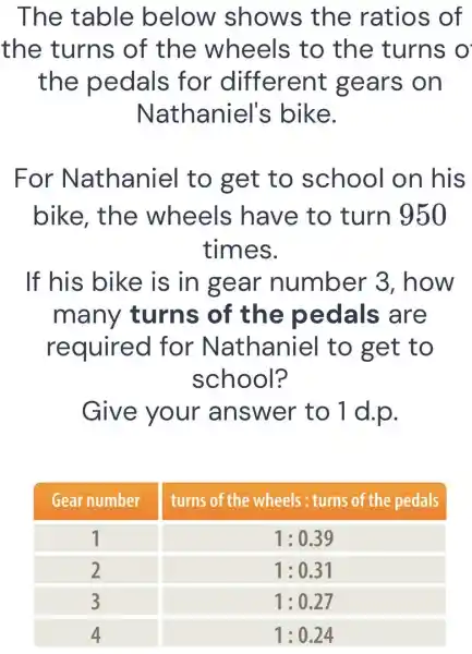 The table below shows the ratios of the turns of the wheels to the turns o the pedals for different gears on Nathaniel's bike.
For Nathaniel to get to school on his bike, the wheels have to turn 950 times.
If his bike is in gear number 3 , how many turns of the pedals are required for Nathaniel to get to school?
Give your answer to 1 d.p.

 Gear number & turns of the wheels : turns of the pedals 
 1 & 1: 0.39 
 2 & 1: 0.31 
 3 & 1: 0.27 
 4 & 1: 0.24