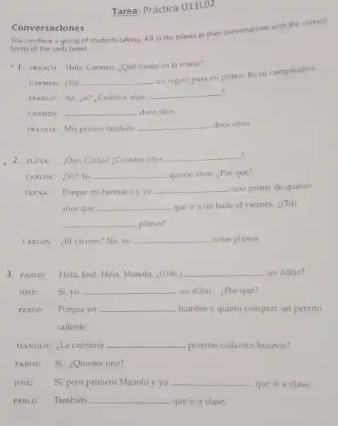 Tarea: Práctica U11LO2
You overhear a group of students talking. Fill in the blanks in their conversations with the correct
forms of the verb tener.
Conversaciones
1. FRANCO: Hola, Carmen ¿Qué tienes en la mano?
CARMEN: (Yo) __
un regalo para mi primo. Es su cumpleaños.
?
FRANCO: Ah, ¿ST? ¿Cuántos arios
__
CARMEN: __ doce años.
FRANCO: Mis primos también
__ doce años.
2. ELENA: jOye, Carlos! ¿Cuántos años
__
CARLOS: ¿Yo?Yo __ quince años. ¿Por qué?
ELENA: Porque mi hermano y yo
__ una prima de quince
años que __ que ir a un baile el viernes. ¿(Tú)
__ planes?
CARL OS: ¿El viernes?No,no __ otros planes.
3. PABLO: Hola, José. Hola, Manolo (Uds.) __ un dólar?
JOSE: Si,yo __ un dólar. ¿Por qué?
PABLO: Porque yo __ hambre y quiero comprar un perrito
caliente.
MANOLO: ¿La cafetería __ perritos calientes buenos?
PABLO: Sí. ¿Quieres uno?
JOSE: Sí, pero primero Manolo y yo __ que ir a clase.
PABLO: También __ que ir a clase.