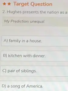 Target Question
2. Hughes presents the nation as a
My Prediction: unequal
A) family in a house.
B) kitchen with dinner.
C) pair of siblings.
D) a song of America.