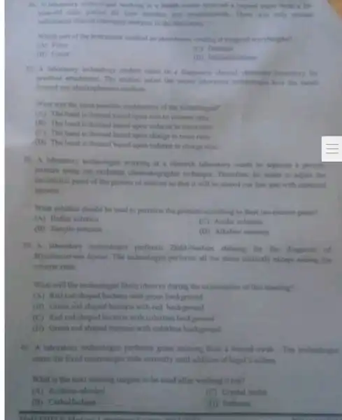 teachealogist working in a health come
year old make patient for liver function	manual
colorimeter clinical chemistry analyset in
Which part of the instrument emabled an absorbance realing at range of warelengthe?
(A) Filtur
(B) Cuvet
(D) Monochromation
17. A laboratory technology student came to a diagnoene liberatory for
peactical attachment The student asked the technologist have the hinds
formed one electrophoresis molium
What was the most possible explanation of the technologis?
(A) The band is formed based upon size to volume ratio
(B) The band is formed based upon volume to mass ratio
(C) The band is formed hased upon charge to mass ratio
(D) The hand is formed based upon volume to charge natio
38. A laboratory technologist working at a research laboratory wants to reparate is protein
mixture using ion exchange chromate goaphic technique Therefore, he wants to adiunt this
ino-electric point of the protein of interest to that it will be cluted out finit and with expected
amount
What solution should be used to partition the protems acconding to their iso-cleane point?
(A) Buffer solution
(C) Aculic solution
(B) Sample solution
(D) Alkalino solution
39. A laboratory technologist performs Zieh Neelsen staining for the diagnost ul
Mycoliac erium leprac. The technologist performs all the stains correctly except adding the
counter stain.
What will the technologist likely observe during the examination of this staining?
(A) Red rod shaped bacteria with green background
(B) Green rod shaped bacteria with red background
(C) Red rod shaped bacteria with colorless background
(D) Green rod shaped bacteria with colorless background
40. A laboratory technologist performs gram staining from 1 wound swah The technologist
stains the fixed microscopic stide correctly until addition of lugol?iodine.
What is the next staining reagent to be used after washing it out?
(A) Acetone -alcohol
(C) Crystal violet
(B) Carbolfuchain
(D) Safranin