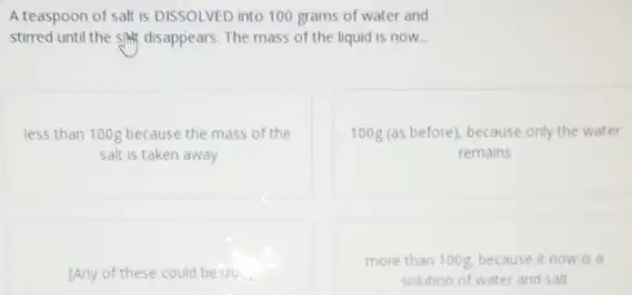 A teaspoon of salt is DISSOLVED into 100 grams of water and
stirred until the sAM disappears. The mass of the liquid is now.
less than 100g because the mass of the
salt is taken away
100g(as before), because only the water
remains
[Any of these could be true
more than 100g, because it now is a
solution of water and salt