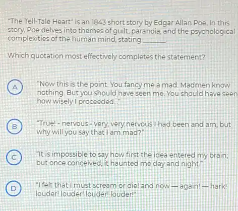 "The Tell-Tale Heart" is an 1843 short story by Edgar Allan Poe In this
story.Poe delves into themes of guilt, paranoia, and the psychological
complexities of the human mind stating __
Which quotation most effectively completes the statement?
A
nothing. But you should have seen me. You should have seen
"Now this is the point. You fancy me a mad. Madmen know
how wisely I proceeded
B
Why will you say that I am mad?
"True!- nervous-very, very nervous I had been and am; but
C
but once conceived, it haunted me day and night.
"It is impossible to say how first the idea entered my brain:
D
louder: louder! louder! louder"
"I felt that I must scream or diel and now-again A hark!